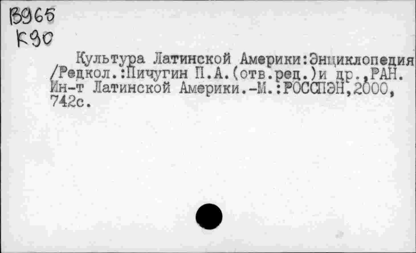 ﻿ВС5
МО
Культура Латинской АмерикиЭнциклопедия /Редкол.:Пичугин П.А.(отв.ред.)и др..РАН. Ин-т Латинской Америки.-М.:РОССПЭН,2000, 7 42с.